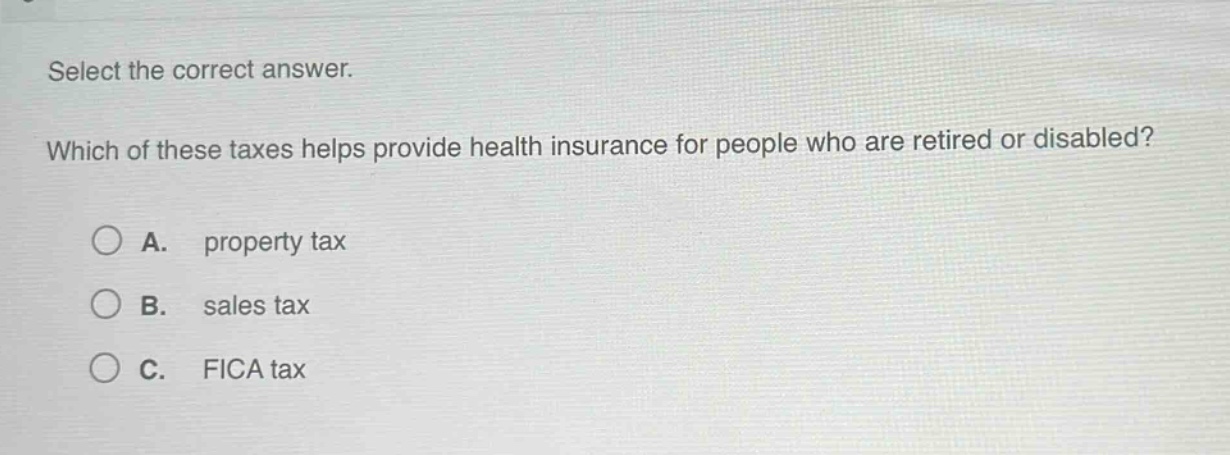 select the correct answer. which of these taxes helps provide health insurance for people who are retired or disabled? a. property tax b. sales tax c. fica tax