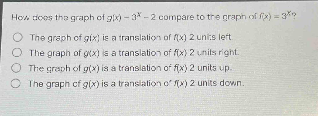 how does the graph of $g(x)=3^{x}-2$ compare to the graph of $f(x)=3^{x}$?\nthe graph of $g(x)$ is a translation of $f(x)$ 2 units left.\nthe graph of $g(x)$ is a translation of $f(x)$ 2 units right.\nthe graph of $g(x)$ is a translation of $f(x)$ 2 units up.\nthe graph of $g(x)$ is a translation of $f(x)$ 2 units down.