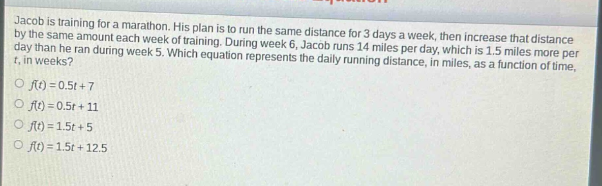 jacob is training for a marathon. his plan is to run the same distance for 3 days a week, then increase that distance by the same amount each week of training. during week 6, jacob runs 14 miles per day, which is 1.5 miles more per day than he ran during week 5. which equation represents the daily running distance, in miles, as a function of time, t, in weeks?\n○ (f(t)=0.5t + 7)\n○ (f(t)=0.5t + 11)\n○ (f(t)=1.5t + 5)\n○ (f(t)=1.5t + 12.5)
