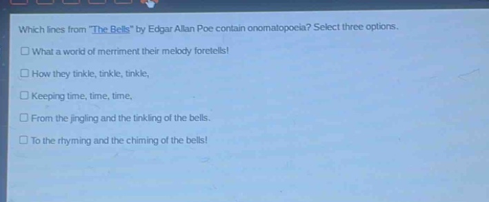 which lines from \the bells\ by edgar allan poe contain onomatopoeia? select three options.\n□ what a world of merriment their melody foretells!\n□ how they tinkle, tinkle, tinkle,\n□ keeping time, time, time,\n□ from the jingling and the tinkling of the bells.\n□ to the rhyming and the chiming of the bells!