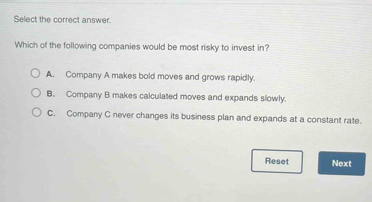 select the correct answer. which of the following companies would be most risky to invest in? a. company a makes bold moves and grows rapidly. b. company b makes calculated moves and expands slowly. c. company c never changes its business plan and expands at a constant rate.