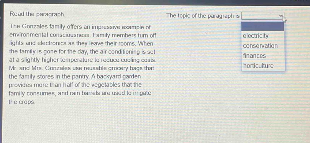 read the paragraph. the gonzales family offers an impressive example of environmental consciousness. family members turn off lights and electronics as they leave their rooms. when the family is gone for the day, the air - conditioning is set at a slightly higher temperature to reduce cooling costs. mr. and mrs. gonzales use reusable grocery bags that the family stores in the pantry. a backyard garden provides more than half of the vegetables that the family consumes, and rain barrels are used to irrigate the crops. the topic of the paragraph is electricity conservation finances horticulture