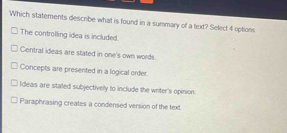 which statements describe what is found in a summary of a text? select 4 options.\nthe controlling idea is included.\ncentral ideas are stated in one’s own words.\nconcepts are presented in a logical order.\nideas are stated subjectively to include the writer’s opinion.\nparaphrasing creates a condensed version of the text.