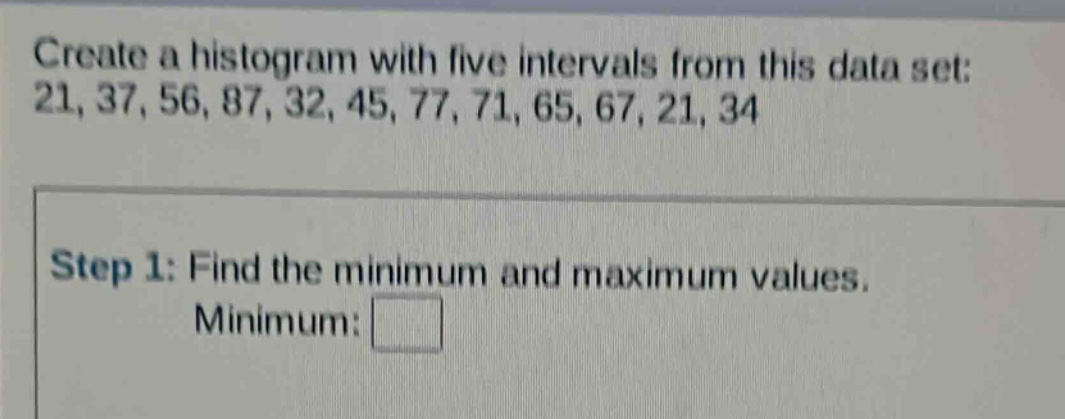 create a histogram with five intervals from this data set: 21, 37, 56, 87, 32, 45, 77, 71, 65, 67, 21, 34\nstep 1: find the minimum and maximum values.\nminimum: