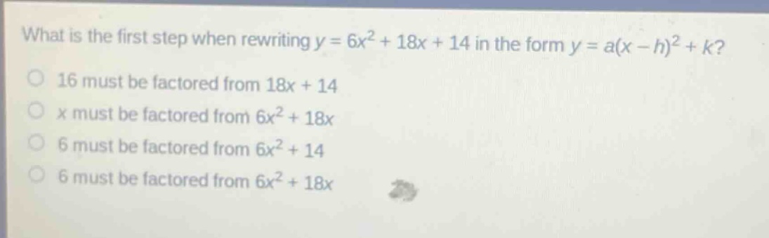 what is the first step when rewriting y = 6x² + 18x + 14 in the form y = a(x - h)² + k?\n16 must be factored from 18x + 14\nx must be factored from 6x² + 18x\n6 must be factored from 6x² + 14\n6 must be factored from 6x² + 18x