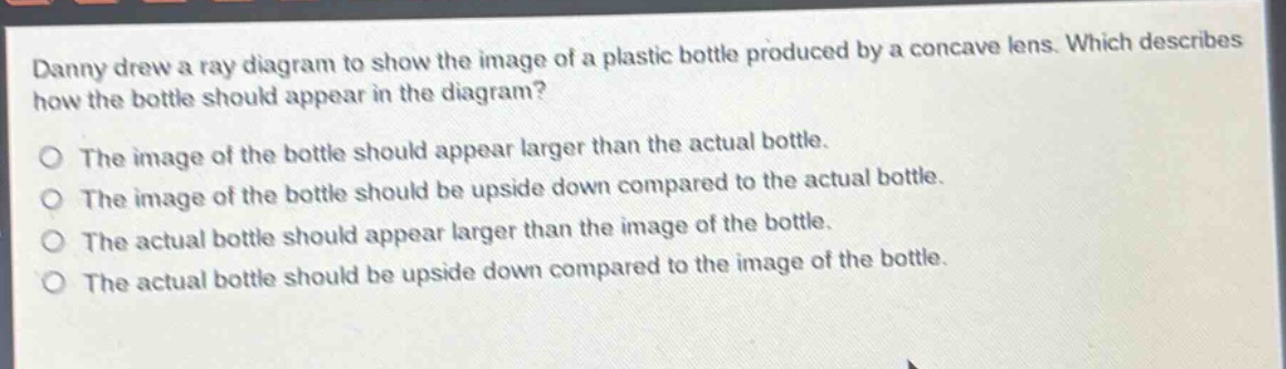 danny drew a ray diagram to show the image of a plastic bottle produced by a concave lens. which describes how the bottle should appear in the diagram?\nthe image of the bottle should appear larger than the actual bottle.\nthe image of the bottle should be upside down compared to the actual bottle.\nthe actual bottle should appear larger than the image of the bottle.\nthe actual bottle should be upside down compared to the image of the bottle.