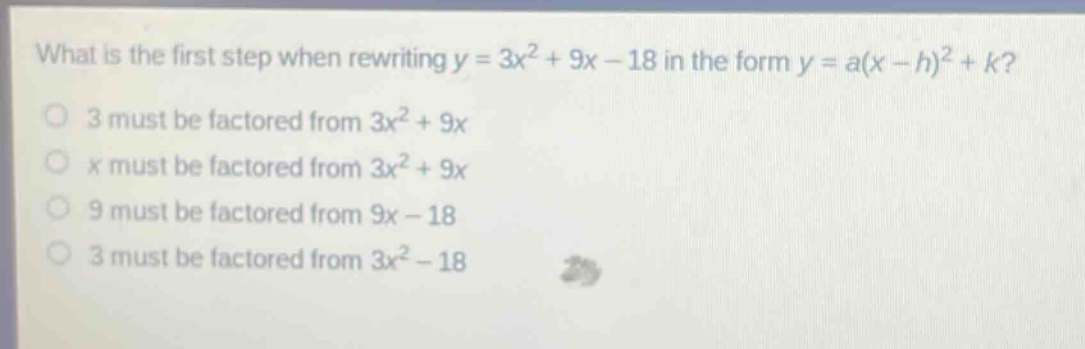 what is the first step when rewriting y = 3x² + 9x - 18 in the form y = a(x - h)² + k?\n3 must be factored from 3x² + 9x\nx must be factored from 3x² + 9x\n9 must be factored from 9x - 18\n3 must be factored from 3x² - 18