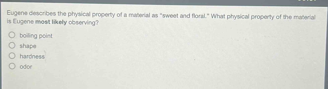eugene describes the physical property of a material as “sweet and floral.” what physical property of the material is eugene most likely observing?\nboiling point\nshape\nhardness\nodor
