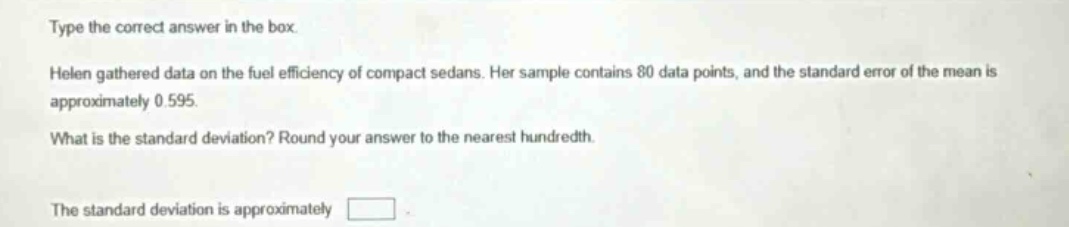 type the correct answer in the box. helen gathered data on the fuel efficiency of compact sedans. her sample contains 80 data points, and the standard error of the mean is approximately 0.595. what is the standard deviation? round your answer to the nearest hundredth. the standard deviation is approximately