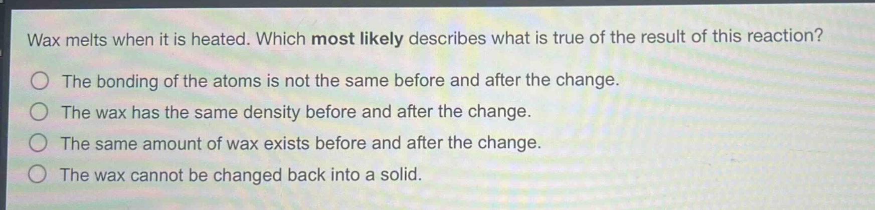 wax melts when it is heated. which most likely describes what is true of the result of this reaction?\nthe bonding of the atoms is not the same before and after the change.\nthe wax has the same density before and after the change.\nthe same amount of wax exists before and after the change.\nthe wax cannot be changed back into a solid.