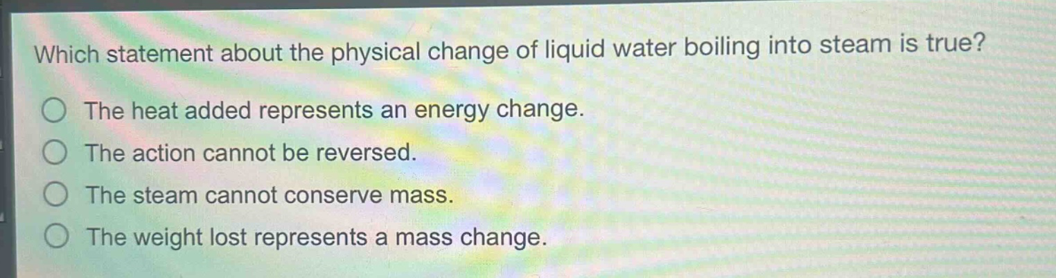 which statement about the physical change of liquid water boiling into steam is true?\nthe heat added represents an energy change.\nthe action cannot be reversed.\nthe steam cannot conserve mass.\nthe weight lost represents a mass change.