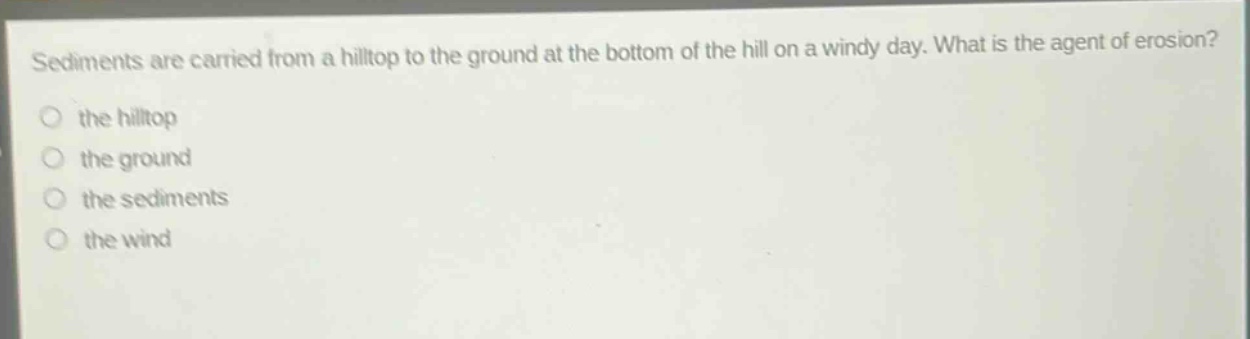 sediments are carried from a hilltop to the ground at the bottom of the hill on a windy day. what is the agent of erosion?\n○ the hilltop\n○ the ground\n○ the sediments\n○ the wind