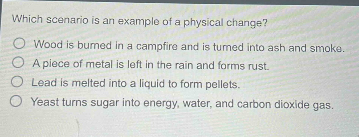 which scenario is an example of a physical change?\nwood is burned in a campfire and is turned into ash and smoke.\na piece of metal is left in the rain and forms rust.\nlead is melted into a liquid to form pellets.\nyeast turns sugar into energy, water, and carbon dioxide gas.