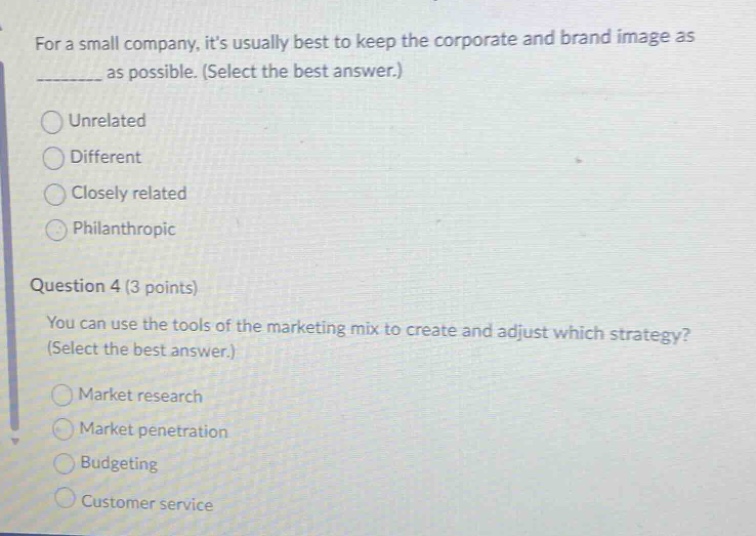 for a small company, its usually best to keep the corporate and brand image as ________ as possible. (select the best answer.)\nunrelated\ndifferent\nclosely related\nphilanthropic\nquestion 4 (3 points)\nyou can use the tools of the marketing mix to create and adjust which strategy? (select the best answer.)\nmarket research\nmarket penetration\nbudgeting\ncustomer service
