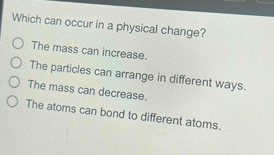 which can occur in a physical change?\nthe mass can increase.\nthe particles can arrange in different ways.\nthe mass can decrease.\nthe atoms can bond to different atoms.