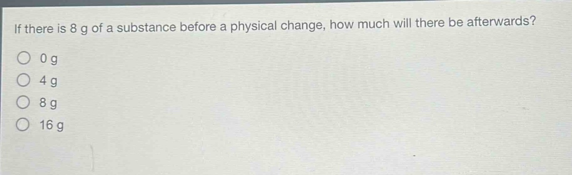 if there is 8 g of a substance before a physical change, how much will there be afterwards?\n0 g\n4 g\n8 g\n16 g