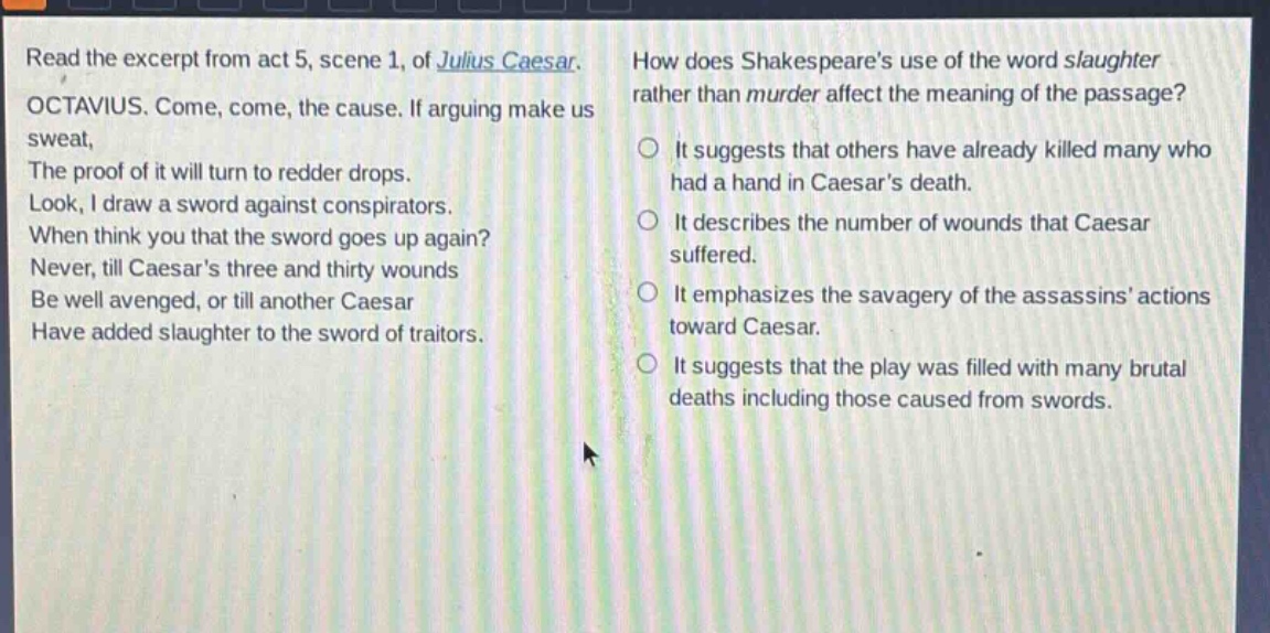 read the excerpt from act 5, scene 1, of julius caesar. octavius. come, come, the cause. if arguing make us sweat, the proof of it will turn to redder drops. look, i draw a sword against conspirators. when think you that the sword goes up again? never, till caesars three and thirty wounds be well avenged, or till another caesar have added slaughter to the sword of traitors. how does shakespeares use of the word slaughter rather than murder affect the meaning of the passage? it suggests that others have already killed many who had a hand in caesars death. it describes the number of wounds that caesar suffered. it emphasizes the savagery of the assassins actions toward caesar. it suggests that the play was filled with many brutal deaths including those caused from swords.
