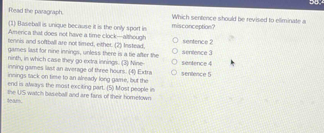 read the paragraph.\n(1) baseball is unique because it is the only sport in america that does not have a time - clock—although tennis and softball are not timed, either. (2) instead, games last for nine innings, unless there is a tie after the ninth, in which case they go extra innings. (3) nine - inning games last an average of three hours. (4) extra innings tack on time to an already long game, but the end is always the most exciting part. (5) most people in the us watch baseball and are fans of their hometown team.\nwhich sentence should be revised to eliminate a misconception?\n○ sentence 2\n○ sentence 3\n○ sentence 4\n○ sentence 5