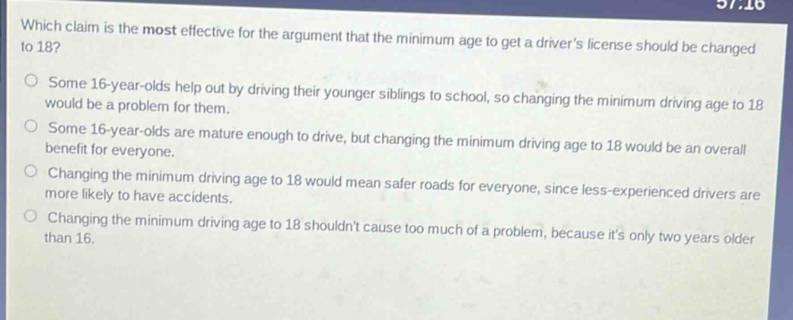 which claim is the most effective for the argument that the minimum age to get a drivers license should be changed to 18?\nsome 16 - year - olds help out by driving their younger siblings to school, so changing the minimum driving age to 18 would be a problem for them.\nsome 16 - year - olds are mature enough to drive, but changing the minimum driving age to 18 would be an overall benefit for everyone.\nchanging the minimum driving age to 18 would mean safer roads for everyone, since less - experienced drivers are more likely to have accidents.\nchanging the minimum driving age to 18 shouldnt cause too much of a problem, because its only two years older than 16.