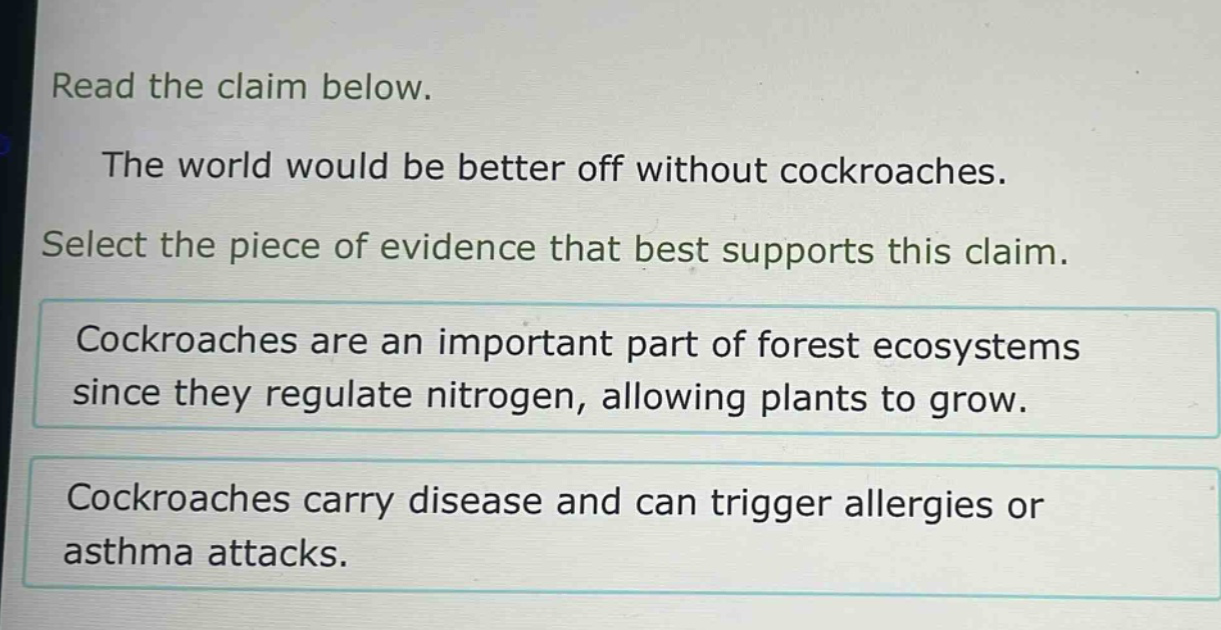 read the claim below.\nthe world would be better off without cockroaches.\nselect the piece of evidence that best supports this claim.\ncockroaches are an important part of forest ecosystems since they regulate nitrogen, allowing plants to grow.\ncockroaches carry disease and can trigger allergies or asthma attacks.