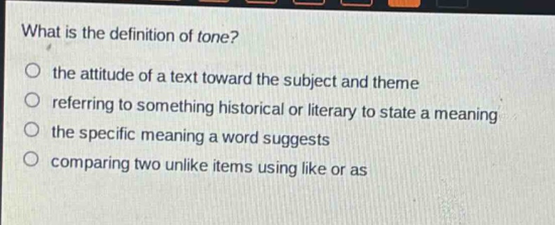 what is the definition of tone?\no the attitude of a text toward the subject and theme\no referring to something historical or literary to state a meaning\no the specific meaning a word suggests\no comparing two unlike items using like or as