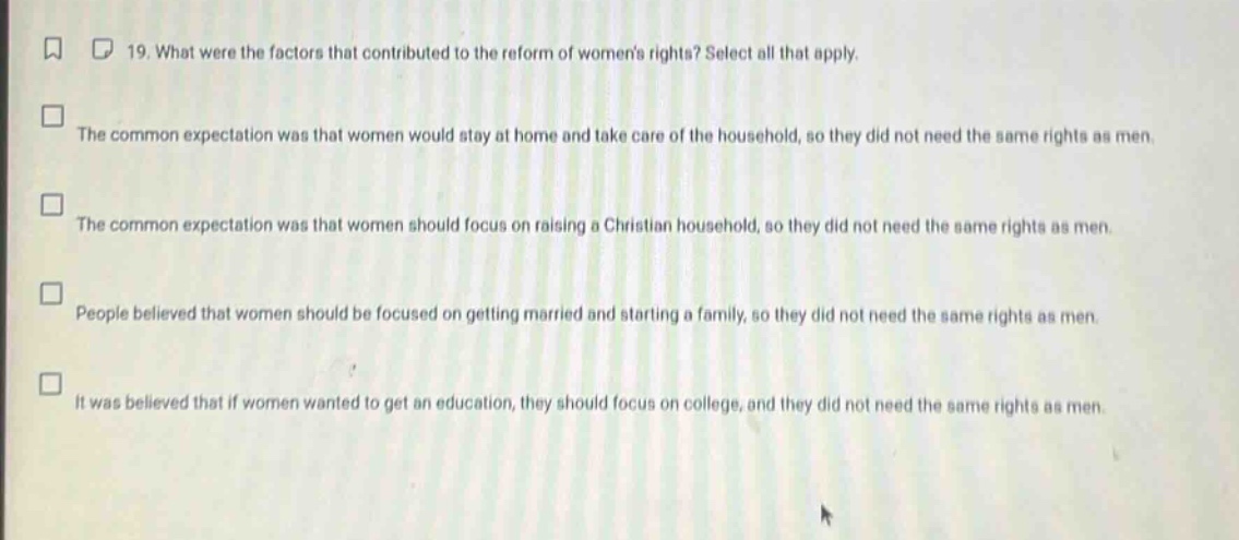 19. what were the factors that contributed to the reform of womens rights? select all that apply.\nthe common expectation was that women would stay at home and take care of the household, so they did not need the same rights as men.\nthe common expectation was that women should focus on raising a christian household, so they did not need the same rights as men.\npeople believed that women should be focused on getting married and starting a family, so they did not need the same rights as men.\nit was believed that if women wanted to get an education, they should focus on college, and they did not need the same rights as men.