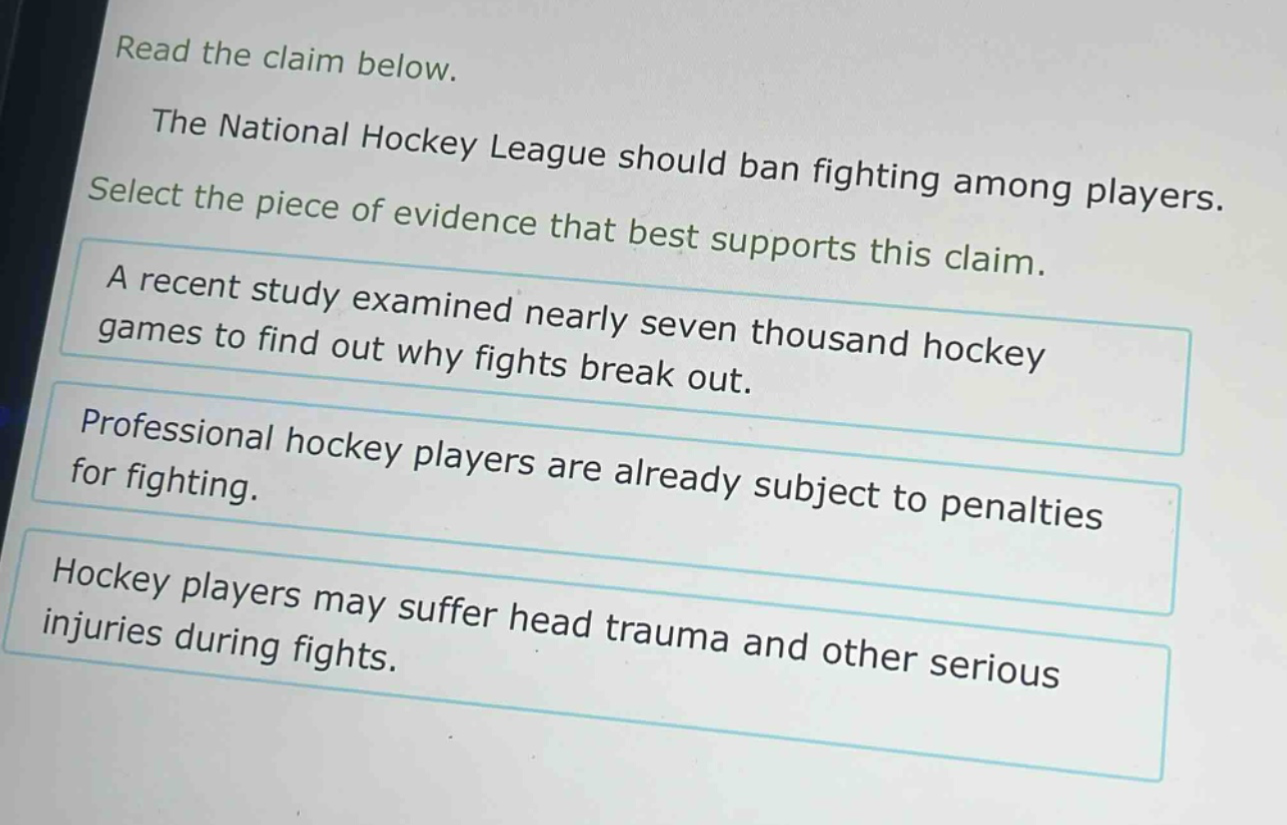 read the claim below.\nthe national hockey league should ban fighting among players.\nselect the piece of evidence that best supports this claim.\na recent study examined nearly seven thousand hockey games to find out why fights break out.\nprofessional hockey players are already subject to penalties for fighting.\nhockey players may suffer head trauma and other serious injuries during fights.