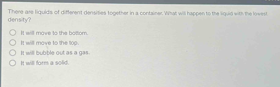 there are liquids of different densities together in a container. what will happen to the liquid with the lowest density?\nit will move to the bottom.\nit will move to the top.\nit will bubble out as a gas.\nit will form a solid.