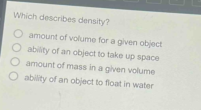 which describes density?\namount of volume for a given object\nability of an object to take up space\namount of mass in a given volume\nability of an object to float in water