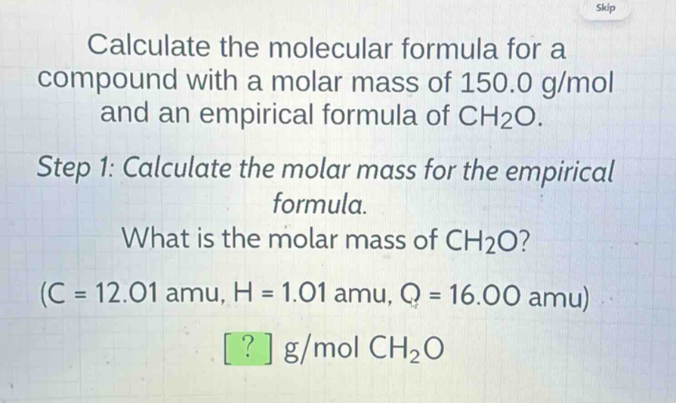 calculate the molecular formula for a compound with a molar mass of 150.0 g/mol and an empirical formula of ch₂o.\nstep 1: calculate the molar mass for the empirical formula.\nwhat is the molar mass of ch₂o?\n(c = 12.01 amu, h = 1.01 amu, o = 16.00 amu)\n? g/mol ch₂o