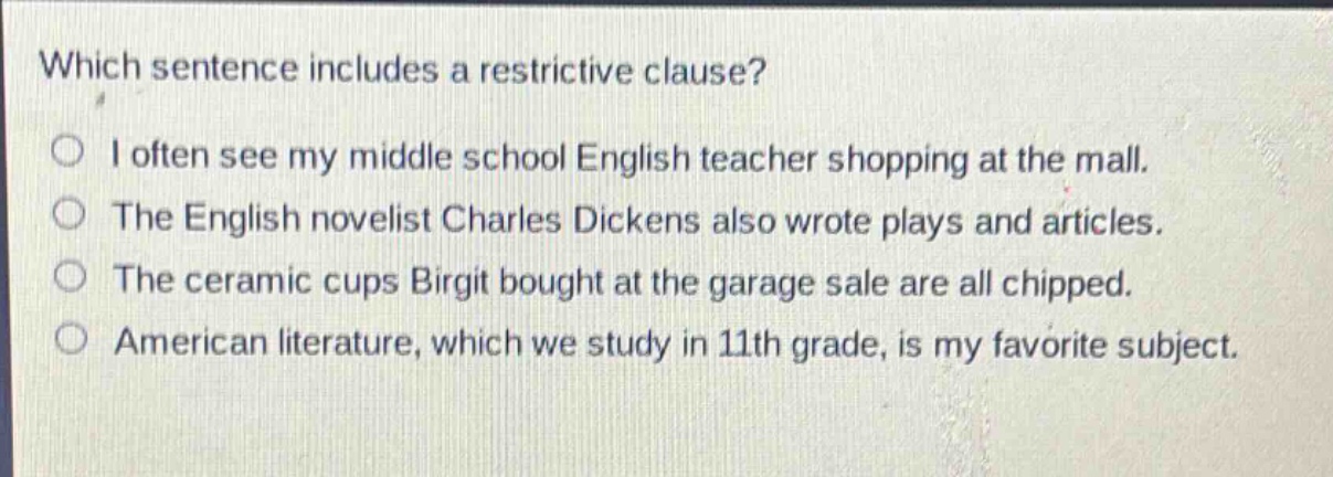 which sentence includes a restrictive clause?\ni often see my middle school english teacher shopping at the mall.\nthe english novelist charles dickens also wrote plays and articles.\nthe ceramic cups birgit bought at the garage sale are all chipped.\namerican literature, which we study in 11th grade, is my favorite subject.
