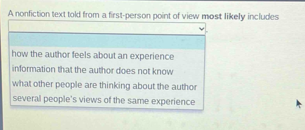 a nonfiction text told from a first - person point of view most likely includes\nhow the author feels about an experience\ninformation that the author does not know\nwhat other people are thinking about the author\nseveral people’s views of the same experience