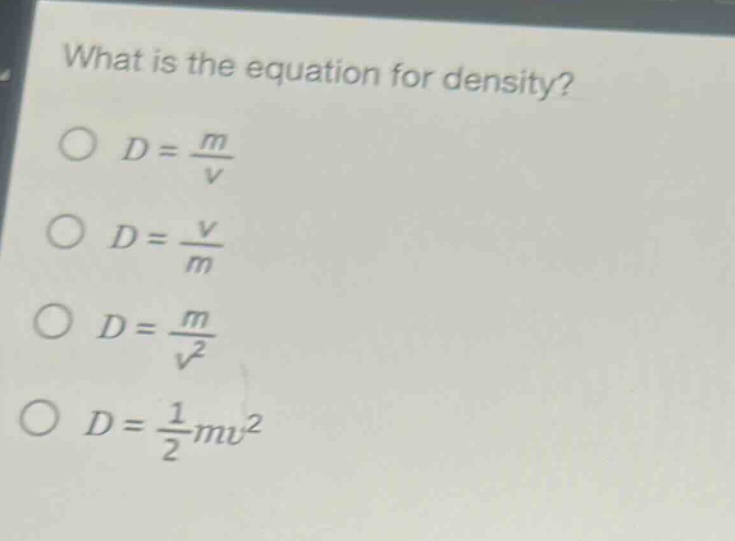 what is the equation for density?\n$d = \\frac{m}{v}$\n$d = \\frac{v}{m}$\n$d = \\frac{m}{v^{2}}$\n$d = \\frac{1}{2}mv^{2}$