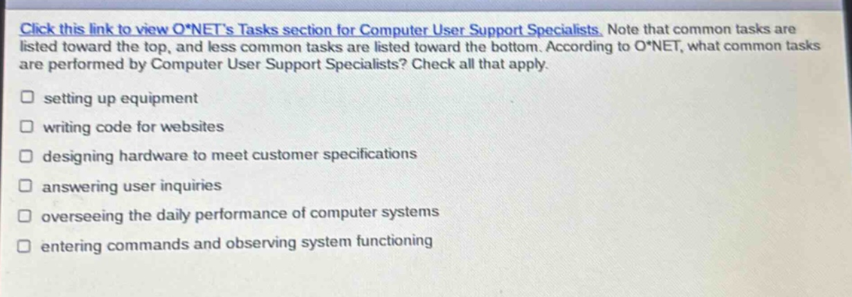 click this link to view o*nets tasks section for computer user support specialists. note that common tasks are listed toward the top, and less common tasks are listed toward the bottom. according to o*net, what common tasks are performed by computer user support specialists? check all that apply. setting up equipment writing code for websites designing hardware to meet customer specifications answering user inquiries overseeing the daily performance of computer systems entering commands and observing system functioning