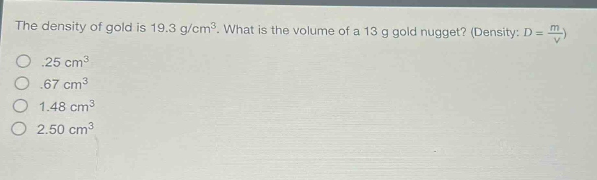 the density of gold is 19.3 g/cm³. what is the volume of a 13 g gold nugget? (density: $d = \\frac{m}{v}$)\n.25 cm³\n.67 cm³\n1.48 cm³\n2.50 cm³