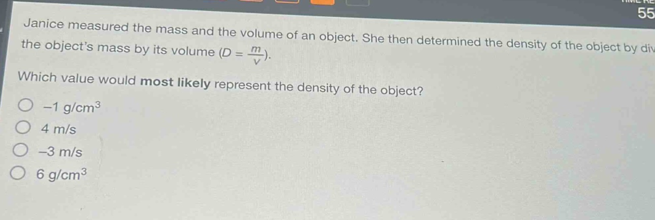 janice measured the mass and the volume of an object. she then determined the density of the object by dividing the objects mass by its volume ($d = \\frac{m}{v}$). which value would most likely represent the density of the object? -1 g/cm³ 4 m/s -3 m/s 6 g/cm³