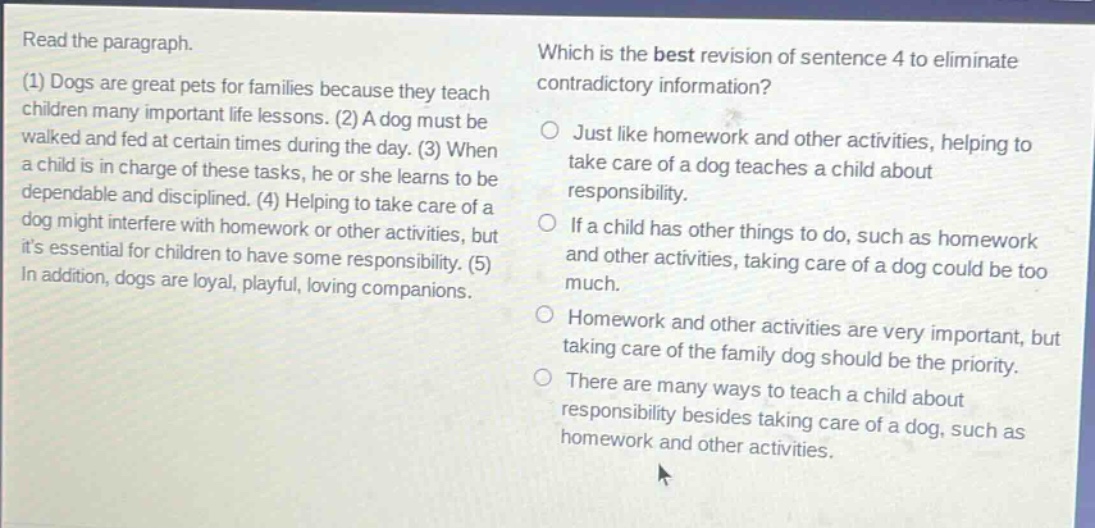 read the paragraph.\n(1) dogs are great pets for families because they teach children many important life lessons. (2) a dog must be walked and fed at certain times during the day. (3) when a child is in charge of these tasks, he or she learns to be dependable and disciplined. (4) helping to take care of a dog might interfere with homework or other activities, but its essential for children to have some responsibility. (5) in addition, dogs are loyal, playful, loving companions.\nwhich is the best revision of sentence 4 to eliminate contradictory information?\njust like homework and other activities, helping to take care of a dog teaches a child about responsibility.\nif a child has other things to do, such as homework and other activities, taking care of a dog could be too much.\nhomework and other activities are very important, but taking care of the family dog should be the priority.\nthere are many ways to teach a child about responsibility besides taking care of a dog, such as homework and other activities.
