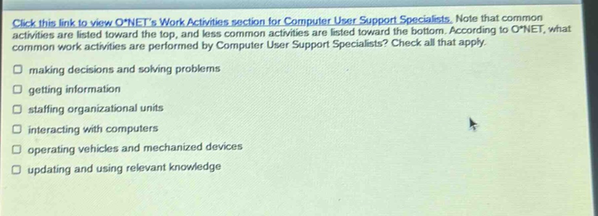 click this link to view o*nets work activities section for computer user support specialists. note that common activities are listed toward the top, and less common activities are listed toward the bottom. according to o*net, what common work activities are performed by computer user support specialists? check all that apply. making decisions and solving problems getting information staffing organizational units interacting with computers operating vehicles and mechanized devices updating and using relevant knowledge