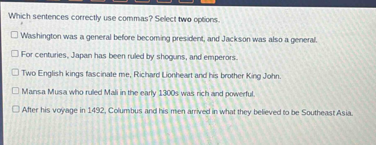 which sentences correctly use commas? select two options.\n□ washington was a general before becoming president, and jackson was also a general.\n□ for centuries, japan has been ruled by shoguns, and emperors.\n□ two english kings fascinate me, richard lionheart and his brother king john.\n□ mansa musa who ruled mali in the early 1300s was rich and powerful.\n□ after his voyage in 1492, columbus and his men arrived in what they believed to be southeast asia.