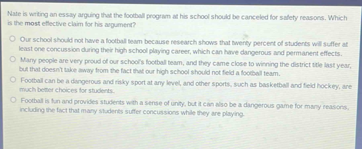 nate is writing an essay arguing that the football program at his school should be canceled for safety reasons. which is the most effective claim for his argument?\n○ our school should not have a football team because research shows that twenty percent of students will suffer at least one concussion during their high school playing career, which can have dangerous and permanent effects.\n○ many people are very proud of our schools football team, and they came close to winning the district title last year, but that doesnt take away from the fact that our high school should not field a football team.\n○ football can be a dangerous and risky sport at any level, and other sports, such as basketball and field hockey, are much better choices for students.\n○ football is fun and provides students with a sense of unity, but it can also be a dangerous game for many reasons, including the fact that many students suffer concussions while they are playing.