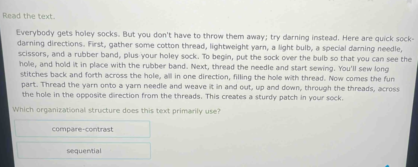read the text.\neverybody gets holey socks. but you dont have to throw them away; try darning instead. here are quick sock - darning directions. first, gather some cotton thread, lightweight yarn, a light bulb, a special darning needle, scissors, and a rubber band, plus your holey sock. to begin, put the sock over the bulb so that you can see the hole, and hold it in place with the rubber band. next, thread the needle and start sewing. youll sew long stitches back and forth across the hole, all in one direction, filling the hole with thread. now comes the fun part. thread the yarn onto a yarn needle and weave it in and out, up and down, through the threads, across the hole in the opposite direction from the threads. this creates a sturdy patch in your sock.\nwhich organizational structure does this text primarily use?\ncompare - contrast\nsequential
