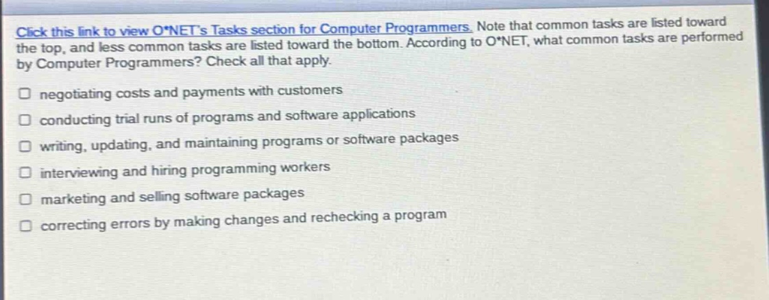 click this link to view o*nets tasks section for computer programmers. note that common tasks are listed toward the top, and less common tasks are listed toward the bottom. according to o*net, what common tasks are performed by computer programmers? check all that apply.\n□ negotiating costs and payments with customers\n□ conducting trial runs of programs and software applications\n□ writing, updating, and maintaining programs or software packages\n□ interviewing and hiring programming workers\n□ marketing and selling software packages\n□ correcting errors by making changes and rechecking a program