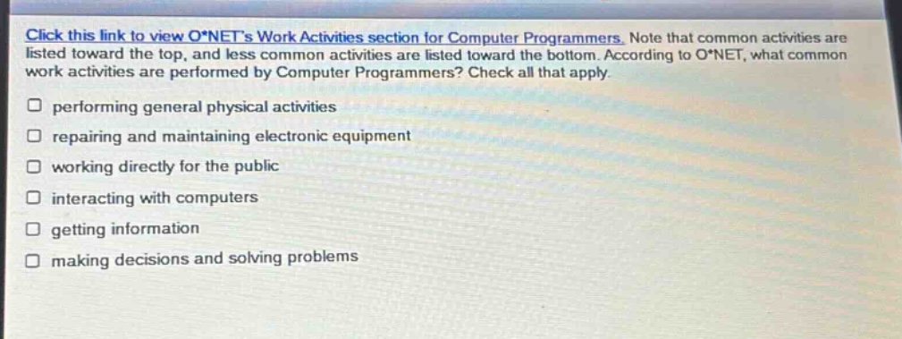 click this link to view o*nets work activities section for computer programmers. note that common activities are listed toward the top, and less common activities are listed toward the bottom. according to o*net, what common work activities are performed by computer programmers? check all that apply. performing general physical activities repairing and maintaining electronic equipment working directly for the public interacting with computers getting information making decisions and solving problems