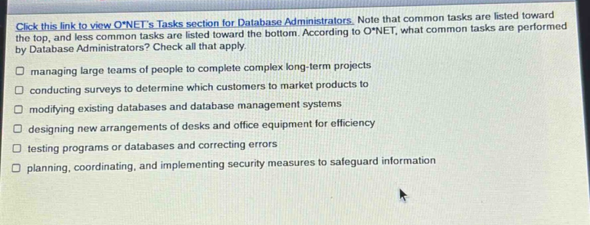 click this link to view o*nets tasks section for database administrators. note that common tasks are listed toward the top, and less common tasks are listed toward the bottom. according to o*net, what common tasks are performed by database administrators? check all that apply. managing large teams of people to complete complex long - term projects conducting surveys to determine which customers to market products to modifying existing databases and database management systems designing new arrangements of desks and office equipment for efficiency testing programs or databases and correcting errors planning, coordinating, and implementing security measures to safeguard information
