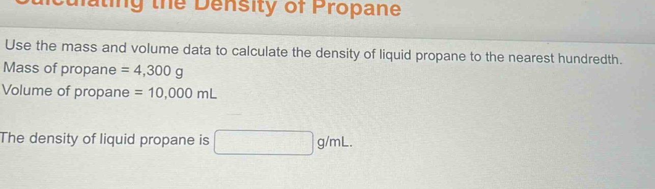 calculating the density of propane\nuse the mass and volume data to calculate the density of liquid propane to the nearest hundredth.\nmass of propane = 4,300 g\nvolume of propane = 10,000 ml\nthe density of liquid propane is g/ml.