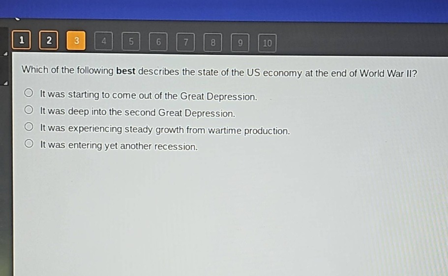 which of the following best describes the state of the us economy at the end of world war ii?\nit was starting to come out of the great depression.\nit was deep into the second great depression.\nit was experiencing steady growth from wartime production.\nit was entering yet another recession.