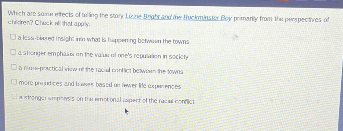 which are some effects of telling the story lizzie bright and the buckminster boy primarily from the perspectives of children? check all that apply.\n□ a less - biased insight into what is happening between the towns\n□ a stronger emphasis on the value of ones reputation in society\n□ a more - practical view of the racial conflict between the towns\n□ more prejudices and biases based on fewer life experiences\n□ a stronger emphasis on the emotional aspect of the racial conflict