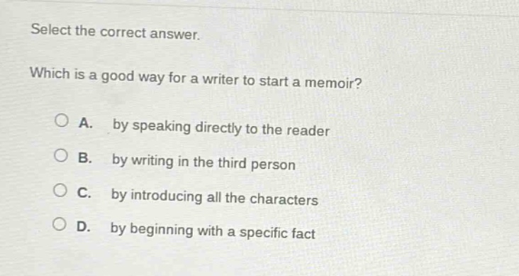 select the correct answer. which is a good way for a writer to start a memoir? a. by speaking directly to the reader b. by writing in the third person c. by introducing all the characters d. by beginning with a specific fact