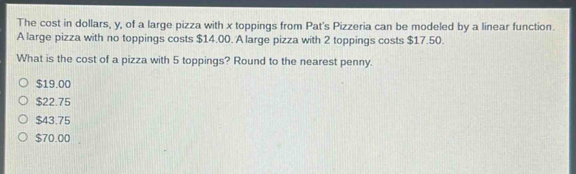 the cost in dollars, y, of a large pizza with x toppings from pats pizzeria can be modeled by a linear function. a large pizza with no toppings costs $14.00. a large pizza with 2 toppings costs $17.50. what is the cost of a pizza with 5 toppings? round to the nearest penny.\n$19.00\n$22.75\n$43.75\n$70.00