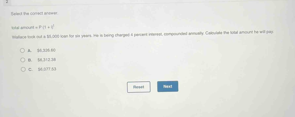 select the correct answer.\ntotal amount = p (1 + i)^t\nwallace took out a $5,000 loan for six years. he is being charged 4 percent interest, compounded annually. calculate the total amount he will pay.\na. $6,326.60\nb. $6,312.38\nc. $6,077.53